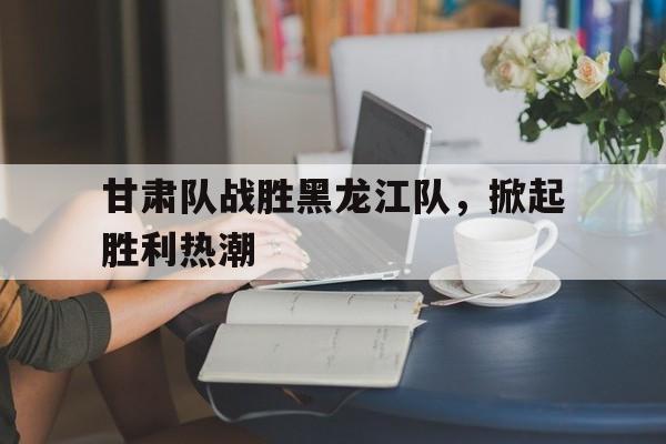 甘肃队战胜黑龙江队，掀起胜利热潮