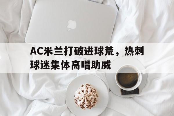 AC米兰打破进球荒，热刺球迷集体高唱助威著名热刺球迷